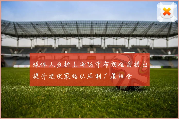 媒体人分析上海防守布朗难度提出提升进攻策略以压制广厦机会