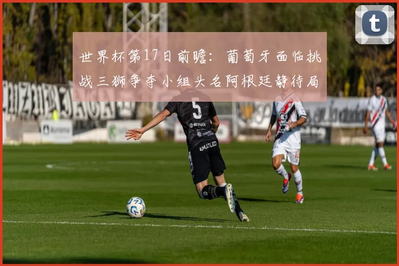 世界杯第17日前瞻：葡萄牙面临挑战三狮争夺小组头名阿根廷静待局势变化