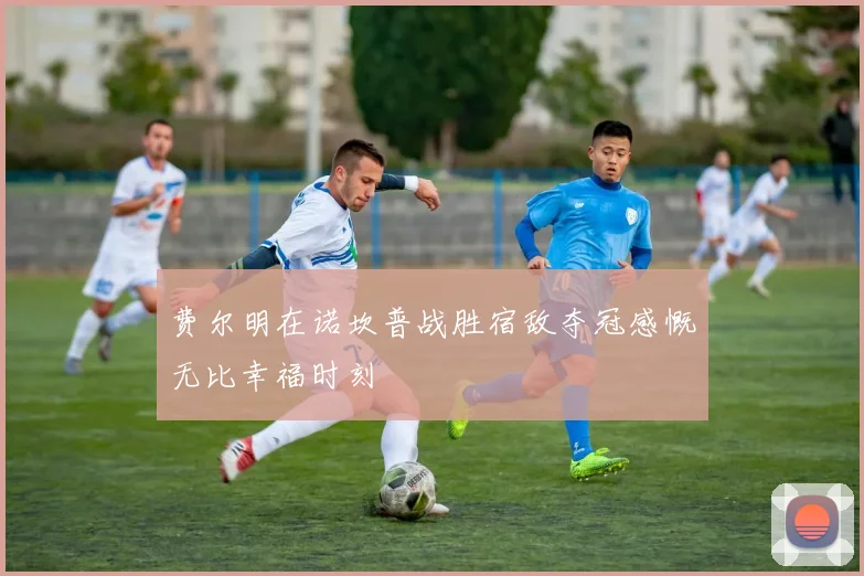费尔明在诺坎普战胜宿敌夺冠感慨无比幸福时刻