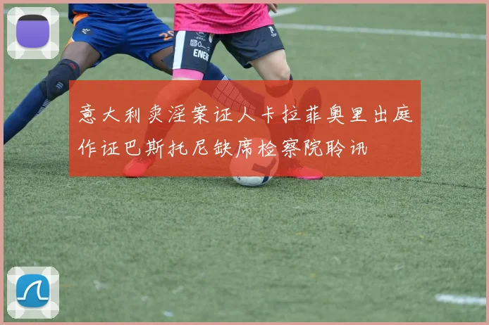 意大利卖淫案证人卡拉菲奥里出庭作证巴斯托尼缺席检察院聆讯