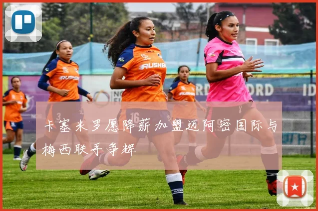 卡塞米罗愿降薪加盟迈阿密国际与梅西联手争辉