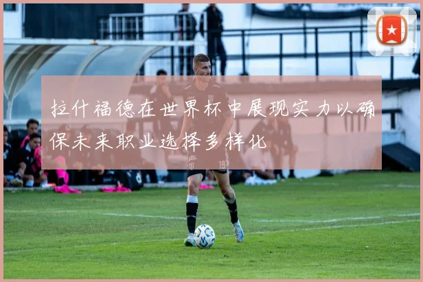 拉什福德在世界杯中展现实力以确保未来职业选择多样化