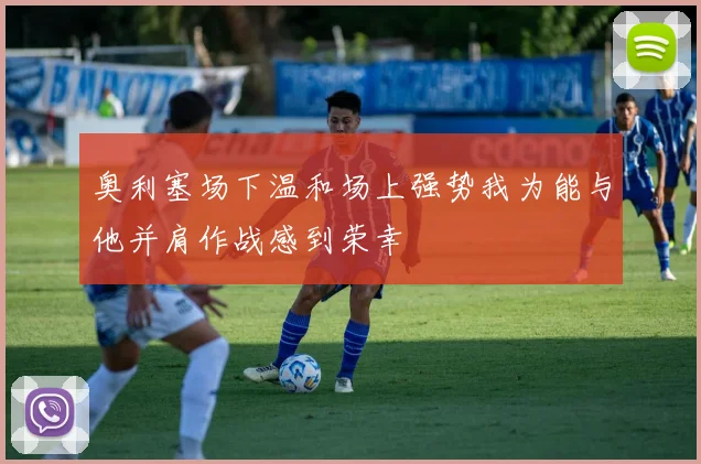 奥利塞场下温和场上强势我为能与他并肩作战感到荣幸