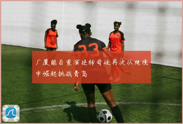 广厦能否重演逆转奇迹再次从绝境中崛起挑战青岛