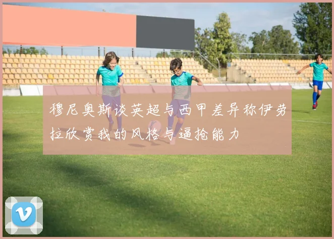 穆尼奥斯谈英超与西甲差异称伊劳拉欣赏我的风格与逼抢能力