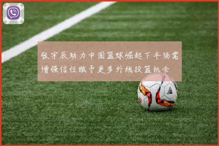 张宇辰助力中国篮球崛起下半场需增强信任赋予更多外线投篮机会