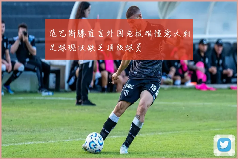 范巴斯滕直言外国老板难懂意大利足球现状缺乏顶级球员