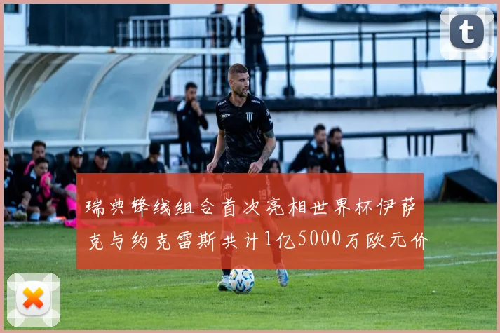瑞典锋线组合首次亮相世界杯伊萨克与约克雷斯共计1亿5000万欧元价值