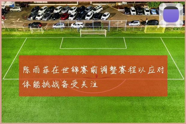陈雨菲在世锦赛前调整赛程以应对体能挑战备受关注