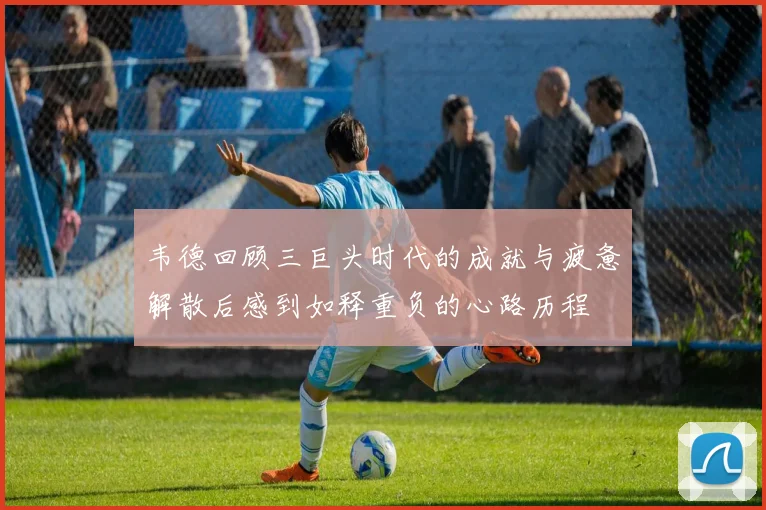韦德回顾三巨头时代的成就与疲惫解散后感到如释重负的心路历程