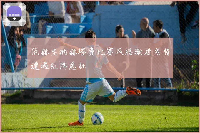 范赫克批赫塔费比赛风格激进或将遭遇红牌危机
