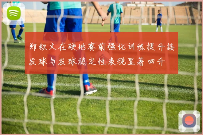 郑钦文在硬地赛前强化训练提升接发球与发球稳定性表现显著回升