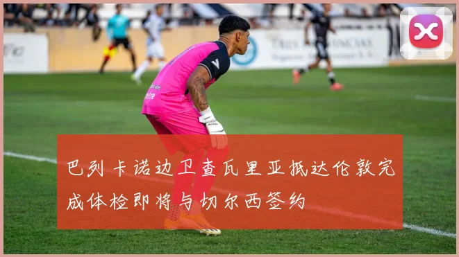 巴列卡诺边卫查瓦里亚抵达伦敦完成体检即将与切尔西签约