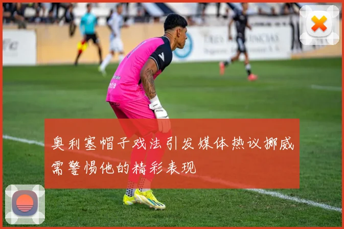 奥利塞帽子戏法引发媒体热议挪威需警惕他的精彩表现