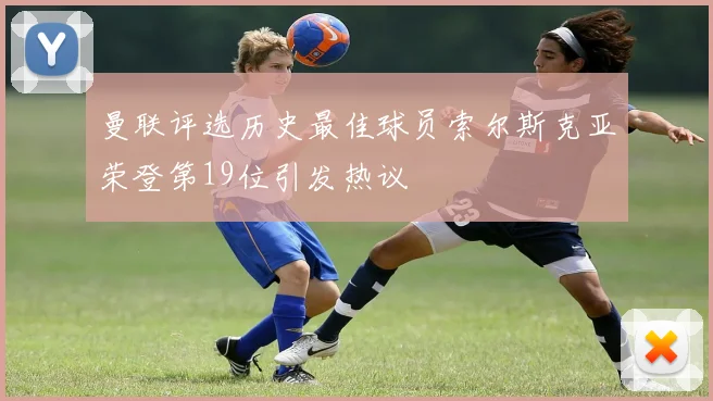 曼联评选历史最佳球员索尔斯克亚荣登第19位引发热议