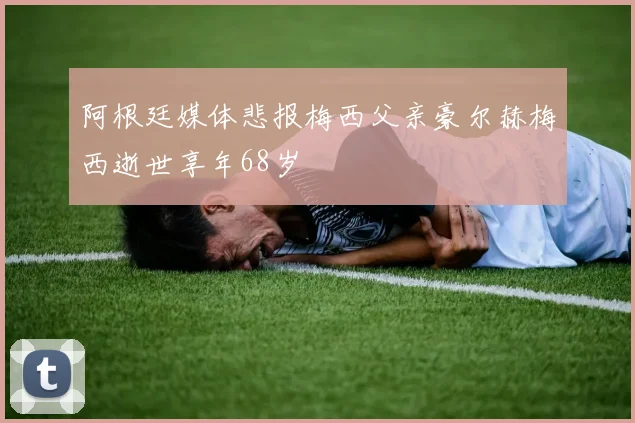 阿根廷媒体悲报梅西父亲豪尔赫梅西逝世享年68岁