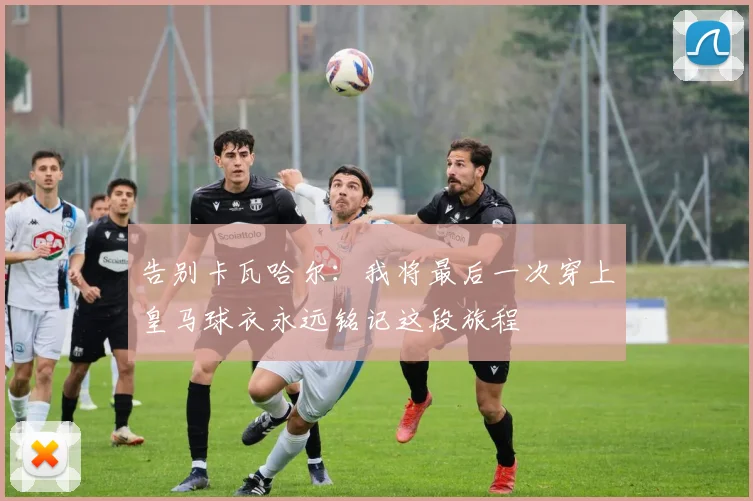 告别卡瓦哈尔：我将最后一次穿上皇马球衣永远铭记这段旅程