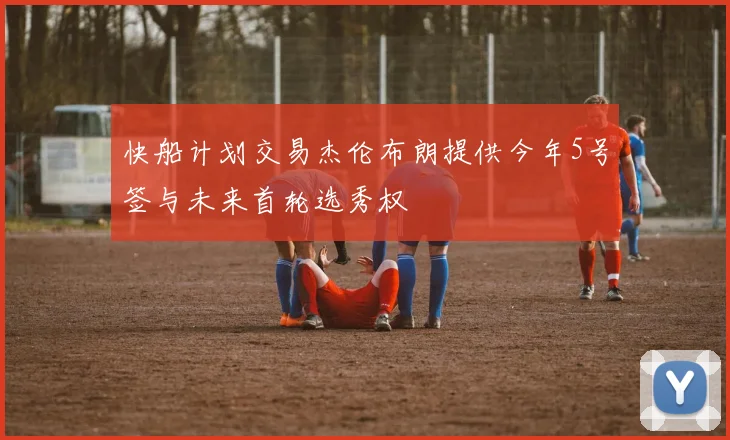 快船计划交易杰伦布朗提供今年5号签与未来首轮选秀权