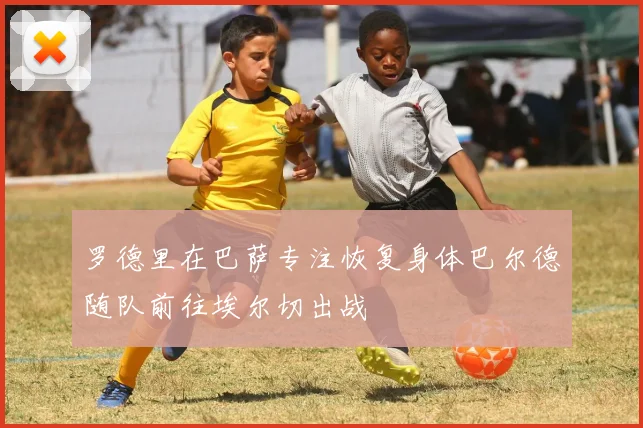 罗德里在巴萨专注恢复身体巴尔德随队前往埃尔切出战
