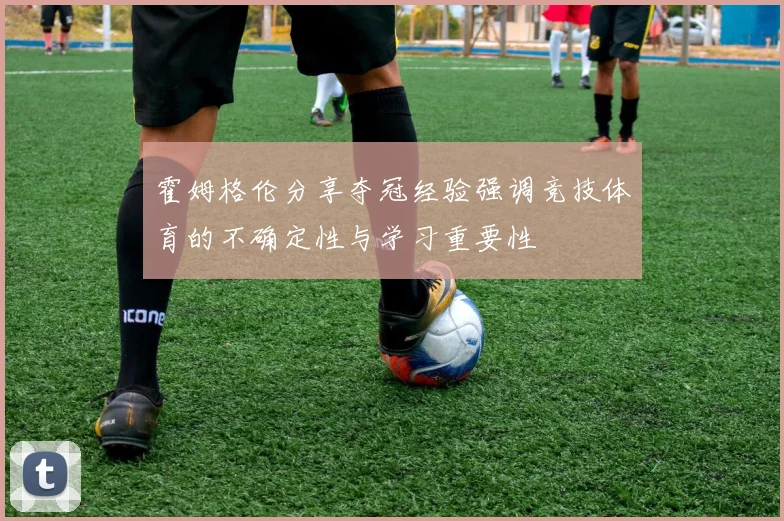 霍姆格伦分享夺冠经验强调竞技体育的不确定性与学习重要性