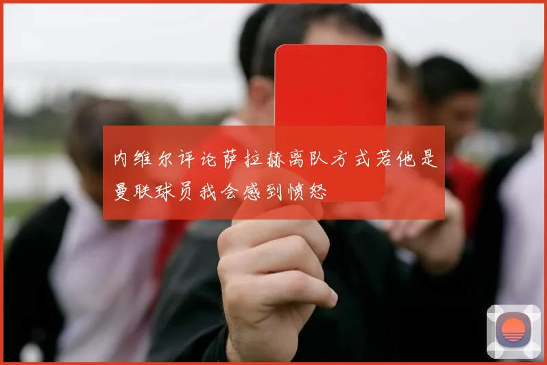 内维尔评论萨拉赫离队方式若他是曼联球员我会感到愤怒