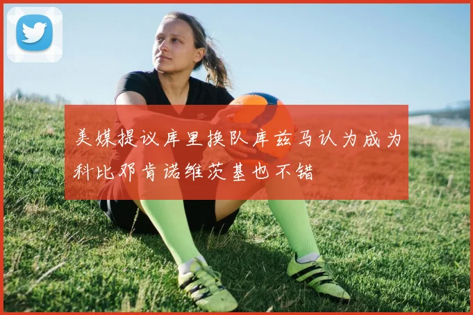 美媒提议库里换队库兹马认为成为科比邓肯诺维茨基也不错