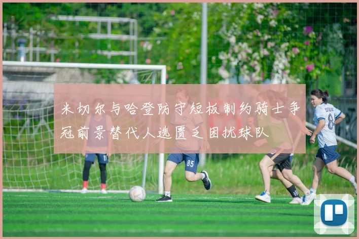 米切尔与哈登防守短板制约骑士争冠前景替代人选匮乏困扰球队