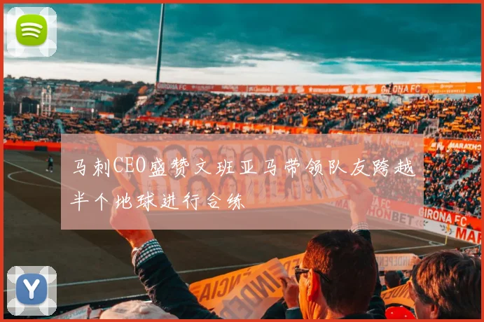 马刺CEO盛赞文班亚马带领队友跨越半个地球进行合练